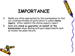 IMPORTANCE
4. Banks are often approached by the businessman to find
out creditworthiness of party which is called status
inquiry. After submits the status enquiry report.
5. Bank also stand as guarantor on behalf of the
businessmen when dealing with govt.departments such
as income tax,sales tax,etc.
 