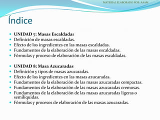  UNIDAD 7: Masas Escaldadas
 Definición de masas escaldadas.
 Efecto de los ingredientes en las masas escaldadas.
 Fundamentos de la elaboración de las masas escaldadas.
 Fórmulas y proceso de elaboración de las masas escaldadas.
 UNIDAD 8: Masa Azucaradas
 Definición y tipos de masas azucaradas.
 Efecto de los ingredientes en las masas azucaradas.
 Fundamentos de la elaboración de las masas azucaradas compactas.
 Fundamentos de la elaboración de las masas azucaradas cremosas.
 Fundamentos de la elaboración de las masas azucaradas ligeras o
semilíquidas.
 Fórmulas y procesos de elaboración de las masas azucaradas.
Índice
MATERIAL ELABORADO POR: AAAM
 