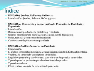  UNIDAD 9: Jarabes, Rellenos y Cubiertas
 Introducción: Jarabes; Rellenos: Baños y glasas.
 UNIDAD 10: Decoración y Conservación de Productos de Pastelería y
Repostería
 Introducción.
 Decoración de productos de pastelería y repostería.
 Normas básicas para la planificación y/o diseño de la decoración.
 Útiles, técnicas y elementos de decoración.
 Conservación de productos en pastelería.
 UNIDAD 11:Análisis Sensorial en Pastelería
 Introducción.
 El análisis sensorial como ciencia y sus aplicaciones en la industria alimentaria.
 Vocabulario sensorial y descriptores sensoriales.
 Requisitos generales y condiciones a considerar en las pruebas sensoriales.
 Tipos de pruebas y criterios para la selección de las pruebas.
 Tipos de catadores.
 Cómo realizar una cata de productos de pastelería.
Índice
MATERIAL ELABORADO POR: AAAM
 