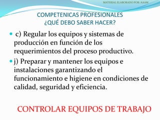 COMPETENICAS PROFESIONALES
¿QUÉ DEBO SABER HACER?
 c) Regular los equipos y sistemas de
producción en función de los
requerimientos del proceso productivo.
 j) Preparar y mantener los equipos e
instalaciones garantizando el
funcionamiento e higiene en condiciones de
calidad, seguridad y eficiencia.
MATERIAL ELABORADO POR: AAAM
CONTROLAR EQUIPOS DE TRABAJO
 