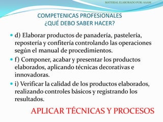 COMPETENICAS PROFESIONALES
¿QUÉ DEBO SABER HACER?
 d) Elaborar productos de panadería, pastelería,
repostería y confitería controlando las operaciones
según el manual de procedimientos.
 f) Componer, acabar y presentar los productos
elaborados, aplicando técnicas decorativas e
innovadoras.
 i) Verificar la calidad de los productos elaborados,
realizando controles básicos y registrando los
resultados.
MATERIAL ELABORADO POR: AAAM
APLICAR TÉCNICAS Y PROCESOS
 