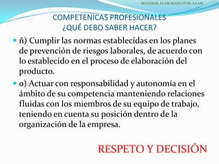 COMPETENICAS PROFESIONALES
¿QUÉ DEBO SABER HACER?
 ñ) Cumplir las normas establecidas en los planes
de prevención de riesgos laborales, de acuerdo con
lo establecido en el proceso de elaboración del
producto.
 o) Actuar con responsabilidad y autonomía en el
ámbito de su competencia manteniendo relaciones
fluidas con los miembros de su equipo de trabajo,
teniendo en cuenta su posición dentro de la
organización de la empresa.
MATERIAL ELABORADO POR: AAAM
RESPETO Y DECISIÓN
 