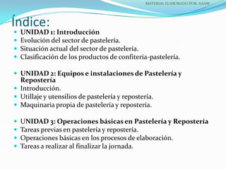 Índice:
 UNIDAD 1: Introducción
 Evolución del sector de pastelería.
 Situación actual del sector de pastelería.
 Clasificación de los productos de confitería-pastelería.
 UNIDAD 2: Equipos e instalaciones de Pastelería y
Repostería
 Introducción.
 Utillaje y utensilios de pastelería y repostería.
 Maquinaria propia de pastelería y repostería.
 UNIDAD 3: Operaciones básicas en Pastelería y Repostería
 Tareas previas en pastelería y repostería.
 Operaciones básicas en los procesos de elaboración.
 Tareas a realizar al finalizar la jornada.
MATERIAL ELABORADO POR: AAAM
 
