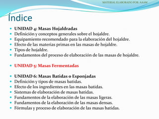  UNIDAD 4: Masas Hojaldradas
 Definición y conceptos generales sobre el hojaldre.
 Equipamiento recomendado para la elaboración del hojaldre.
 Efecto de las materias primas en las masas de hojaldre.
 Tipos de hojaldre.
 Fundamentos del proceso de elaboración de las masas de hojaldre.
 UNIDAD 5: Masas Fermentadas
 UNIDAD 6: Masas Batidas o Esponjadas
 Definición y tipos de masas batidas.
 Efecto de los ingredientes en las masas batidas.
 Sistemas de elaboración de masas batidas.
 Fundamentos de la elaboración de las masas ligeras.
 Fundamentos de la elaboración de las masas densas.
 Fórmulas y proceso de elaboración de las masas batidas.
Índice
MATERIAL ELABORADO POR: AAAM
 