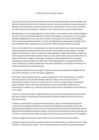 The Real Price of a Long Hot Summer
Are you like me? Do you have fond childhood memories of seemingly endless summer holidays with
blissfully long hot days full of time to enjoy and to play? I can even remember one particular game of
Monopoly with my brothers that was on the go for over 3 days! Doesn’t it seem a shame that there
are now so many voices asking for a reduction in the number of school summer holiday weeks?
Educationalists are increasingly arguing for school holidays to be spread out more evenly throughout
the year. In fact, with increased freedom to set their own holidays, many schools are now carefully
considering adopting the 5 term year which creates more frequent and shorter school holidays.
There are two key benefits for families. First, the extra flexibility may make going on holiday a little
more affordable. More importantly, the main benefit will be the positive effect on learning.
There is a real need for rest and recuperation for students and teachers alike. There is also a growing
body of educational research evidence that the long summer holidays hinder progress in reading,
English and mathematics. There is a significant measurable dip in student performance in September
when compared with the levels reached in early July. If no action is taken, the tests used in school to
determine the level a student is achieving at can present a particular problem for any student
changing to a new school which may well result in them being placed in an inappropriate ability
group. Similarly, for a student starting their exam year a ‘holiday dip’ can easily be the forerunner to
a lower exam grade in the following spring.
I am frequently asked how to best support students so that they are ready with confidence for the
start of the school year. So here are my best suggestions.
By all means take a complete break for a couple of weeks, but in the remaining four to six weeks
fund a fun way to practice the skills already understood. They are not learnt until they are
committed to long-term memory for recall at any time. There are a huge number of educational
games available. In fact, at the Community Schools, we have several that we offer free and
recommend our students use. There are many more that are free to download from the Internet or
to use online.
Using your skills little and often is aligned with the way our brains are programmed to learn and the
best way to improve school grades. Practising maths is particularly effective if done for about 15
minutes every day.
If students are facing exams during the forthcoming year I always recommend that they start a
revision journal during the preceding summer break. Revisiting some of the topics learnt in the
previous year by making your own summary of the key points that need to be memorised is another
effective trick to building up long term memory. At the Community Schools we coach study skills and
are keen to recommend some particularly good resources that can be found online and in textbooks.
Follow any suggestions that your school teacher may have made for the summer holidays.
A good fun thing to do in the last couple of weeks of the school holidays is to attend one of our ‘Back
to School – Prepare to Win sessions ’. At the Community Schools we offer free sessions during the
 