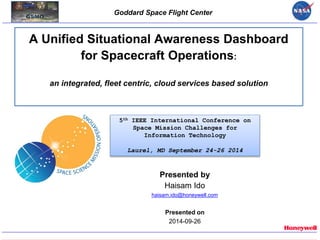 Goddard Space Flight Center
A Unified Situational Awareness Dashboard
for Spacecraft Operations:
an integrated, fleet centric, cloud services based solution
Presented by
Haisam Ido
haisam.ido@honeywell.com
Presented on
2014-09-26
5th IEEE International Conference on
Space Mission Challenges for
Information Technology
Laurel, MD September 24-26 2014
 