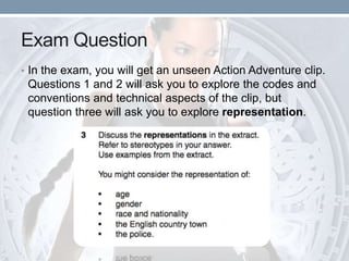 Exam Question
• In the exam, you will get an unseen Action Adventure clip.
Questions 1 and 2 will ask you to explore the codes and
conventions and technical aspects of the clip, but
question three will ask you to explore representation.
 