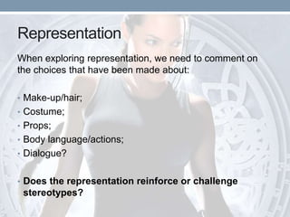 Representation
When exploring representation, we need to comment on
the choices that have been made about:
• Make-up/hair;
• Costume;
• Props;
• Body language/actions;
• Dialogue?
• Does the representation reinforce or challenge
stereotypes?
 