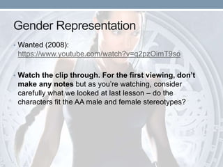 Gender Representation
• Wanted (2008):
https://www.youtube.com/watch?v=q2pzOimT9so
• Watch the clip through. For the first viewing, don’t
make any notes but as you’re watching, consider
carefully what we looked at last lesson – do the
characters fit the AA male and female stereotypes?
 