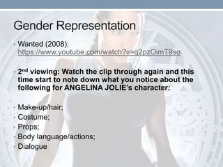 Gender Representation
• Wanted (2008):
https://www.youtube.com/watch?v=q2pzOimT9so
• 2nd viewing: Watch the clip through again and this
time start to note down what you notice about the
following for ANGELINA JOLIE’s character:
• Make-up/hair;
• Costume;
• Props;
• Body language/actions;
• Dialogue
 