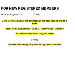 FOR NEW REGISTERED MEMBERS 
Once you signed in -> 1st Step 
Go to Download Menu and download all the applications available 
there 
Install all the applications: Mozilla - Team viewer - Lightshot 
Add self destruct cookies plugin to Firefox 
2nd Step 
Update Profile setting – Payment Setting – Area of Interest 
 