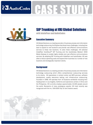 CASE STUDY
SIP Trunking at VXI Global Solutions
with IntelePeer and AudioCodes

Executive Summary
VXI Global Solutions is a leading provider of business process and information
technology outsourcing. As VXI grew they faced many challenges, including how
best to expand to new locations and provide cost effective communications
services to these new locations. To solve these challenges, VXI selected
IntelePeer CoreCloud™ SIP Trunking and the AudioCodes Mediant 3000
Media Gateway to enable highly reliable and cost effective communications
services. By adopting SIP Trunking with IntelePeer and AudioCodes, VXI was
able to reduce operating costs and expand their business to a number of new
locations and strategically important clients.



Background
VXI Global Solutions is a leading provider of business process and information
technology outsourcing which offers comprehensive outsourcing services
to its clients. VXI specializes in contact center and BPO services, software
development, quality assurance testing, and infrastructure outsourcing.
Founded in 1998, VXI operates from 14 locations worldwide including their
headquarters in Los Angeles, California and operations centers in China and
the Philippines. VXI currently employs approximately 10,000 people around
the world. Recipients of many prestigious awards, VXI most recently was
recognized with the Inc. 500-5000 Top 10 Job Creators award.




                                                                                 1
 