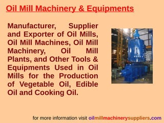 Oil Mill Machinery & Equipments
Manufacturer, Supplier
and Exporter of Oil Mills,
Oil Mill Machines, Oil Mill
Machinery, Oil Mill
Plants, and Other Tools &
Equipments Used in Oil
Mills for the Production
of Vegetable Oil, Edible
Oil and Cooking Oil.
for more information visit oilmillmachinerysuppliers.com
 