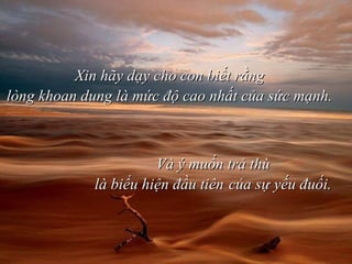 Xin hãy dạy cho con biết rằng lòng khoan dung là mức độ cao nhất của sức mạnh.  Và ý muốn trả thù là biểu hiện đầu tiên   của sự yếu đuối. 