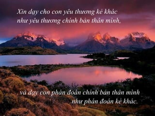 Xin dạy cho con yêu thương kẻ khác như yêu thương   chính bản thân mình, và dạy con phán đoán chính bản thân mình như phán đoán kẻ khác.  