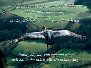 Xin đừng để con say men chiến thắng khi đạt được thành công, và cũng đừng để con thất vọng khi thất bại.  Nhưng hãy dạy cho con nhớ rằng thất bại   là thử thách dẫn đến thành công. 