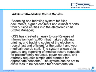 www.vxvista.org
vxJourney 6 - vxVsitA
•Scanning and Indexing system for filing
documents, signed consents and clinical reports
from outside entities into the electronic chart
(vxDocManager)
•DSS has created an easy to use Release of
Information tool (vxROI) that makes collating,
printing, and tracking copies of the electronic
record fast and efficient for the patient and your
medical records staff. The system allows data
capture and reporting of medical record requests
for patient/family requests, payor requests, and
attorney requests simple and prompts for
appropriate consents. The system can be set to
allow fees to be collected for documentation.
Administrative/Medical Record Modules
 