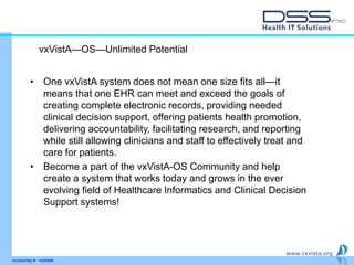 www.vxvista.org
vxJourney 6 - vxVsitA
• One vxVistA system does not mean one size fits all—it
means that one EHR can meet and exceed the goals of
creating complete electronic records, providing needed
clinical decision support, offering patients health promotion,
delivering accountability, facilitating research, and reporting
while still allowing clinicians and staff to effectively treat and
care for patients.
• Become a part of the vxVistA-OS Community and help
create a system that works today and grows in the ever
evolving field of Healthcare Informatics and Clinical Decision
Support systems!
vxVistA—OS—Unlimited Potential
 