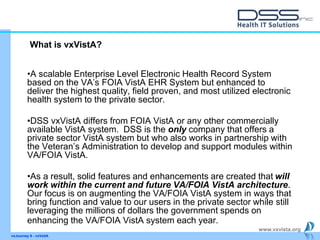 www.vxvista.org
•A scalable Enterprise Level Electronic Health Record System
based on the VA’s FOIA VistA EHR System but enhanced to
deliver the highest quality, field proven, and most utilized electronic
health system to the private sector.
•DSS vxVistA differs from FOIA VistA or any other commercially
available VistA system. DSS is the only company that offers a
private sector VistA system but who also works in partnership with
the Veteran’s Administration to develop and support modules within
VA/FOIA VistA.
•As a result, solid features and enhancements are created that will
work within the current and future VA/FOIA VistA architecture.
Our focus is on augmenting the VA/FOIA VistA system in ways that
bring function and value to our users in the private sector while still
leveraging the millions of dollars the government spends on
enhancing the VA/FOIA VistA system each year.
vxJourney 6 - vxVsitA
What is vxVistA?
 