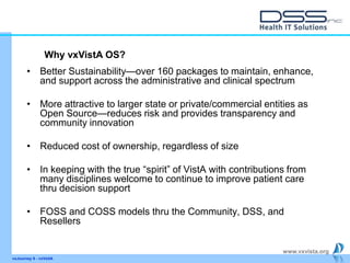 www.vxvista.org
• Better Sustainability—over 160 packages to maintain, enhance,
and support across the administrative and clinical spectrum
• More attractive to larger state or private/commercial entities as
Open Source—reduces risk and provides transparency and
community innovation
• Reduced cost of ownership, regardless of size
• In keeping with the true “spirit” of VistA with contributions from
many disciplines welcome to continue to improve patient care
thru decision support
• FOSS and COSS models thru the Community, DSS, and
Resellers
vxJourney 6 - vxVsitA
Why vxVistA OS?
 