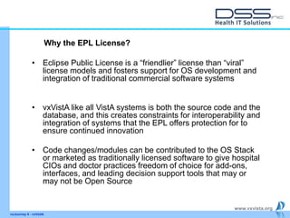 www.vxvista.org
vxJourney 6 - vxVsitA
• Eclipse Public License is a “friendlier” license than “viral”
license models and fosters support for OS development and
integration of traditional commercial software systems
• vxVistA like all VistA systems is both the source code and the
database, and this creates constraints for interoperability and
integration of systems that the EPL offers protection for to
ensure continued innovation
• Code changes/modules can be contributed to the OS Stack
or marketed as traditionally licensed software to give hospital
CIOs and doctor practices freedom of choice for add-ons,
interfaces, and leading decision support tools that may or
may not be Open Source
Why the EPL License?
 