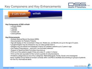 www.vxvista.org
vxJourney 6 - vxVsitA
Key Componens and Key Enhancements
Key Components of DSS vxVistA
• vxVistA-OS(M)
• vxCPRS
• vxBCMA
• vxVitals Lite
• vxGroupNotes
Key Enhancements
• Multiple Medical Record Numbers( MRN)
• Documentation for Pediatric Patients
• Age will display on the coversheet in Days (d), Weeks (w), and Months (m) up to the age of 2 years.
• Lengths/heights may be entered for any cm value greater than 0.
• Weights may be entered and displayed in lbs/oz for pediatric patients up to 2 years in age.
• Out Patient Prescriptions— auto print; non-formulary selection
• Support of NewCrop Multi-Formulary drug look-up.
• Print out of the patients weight if they are under 21, under 2 in lbs/oz
• Print out the text equivalent of the numeric quantity for all prescriptions.
• Problems categorized as one of four categories: Medical/Surgical, Family, Social, and Unassigned.
•Have modified Group Notes to function correctly within vxCPRS to facilitate documenting on groups of patients
•On the Fly’ informational alerts
 