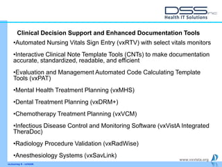 www.vxvista.org
vxJourney 6 - vxVsitA
•Automated Nursing Vitals Sign Entry (vxRTV) with select vitals monitors
•Interactive Clinical Note Template Tools (CNTs) to make documentation
accurate, standardized, readable, and efficient
•Evaluation and Management Automated Code Calculating Template
Tools (vxPAT)
•Mental Health Treatment Planning (vxMHS)
•Dental Treatment Planning (vxDRM+)
•Chemotherapy Treatment Planning (vxVCM)
•Infectious Disease Control and Monitoring Software (vxVistA Integrated
TheraDoc)
•Radiology Procedure Validation (vxRadWise)
•Anesthesiology Systems (vxSavLink)
Clinical Decision Support and Enhanced Documentation Tools
 