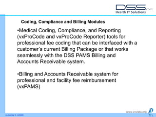 www.vxvista.org
vxJourney 6 - vxVsitA
•Medical Coding, Compliance, and Reporting
(vxProCode and vxProCode Reporter) tools for
professional fee coding that can be interfaced with a
customer’s current Billing Package or that works
seamlessly with the DSS PAMS Billing and
Accounts Receivable system.
•Billing and Accounts Receivable system for
professional and facility fee reimbursement
(vxPAMS)
Coding, Compliance and Billing Modules
 
