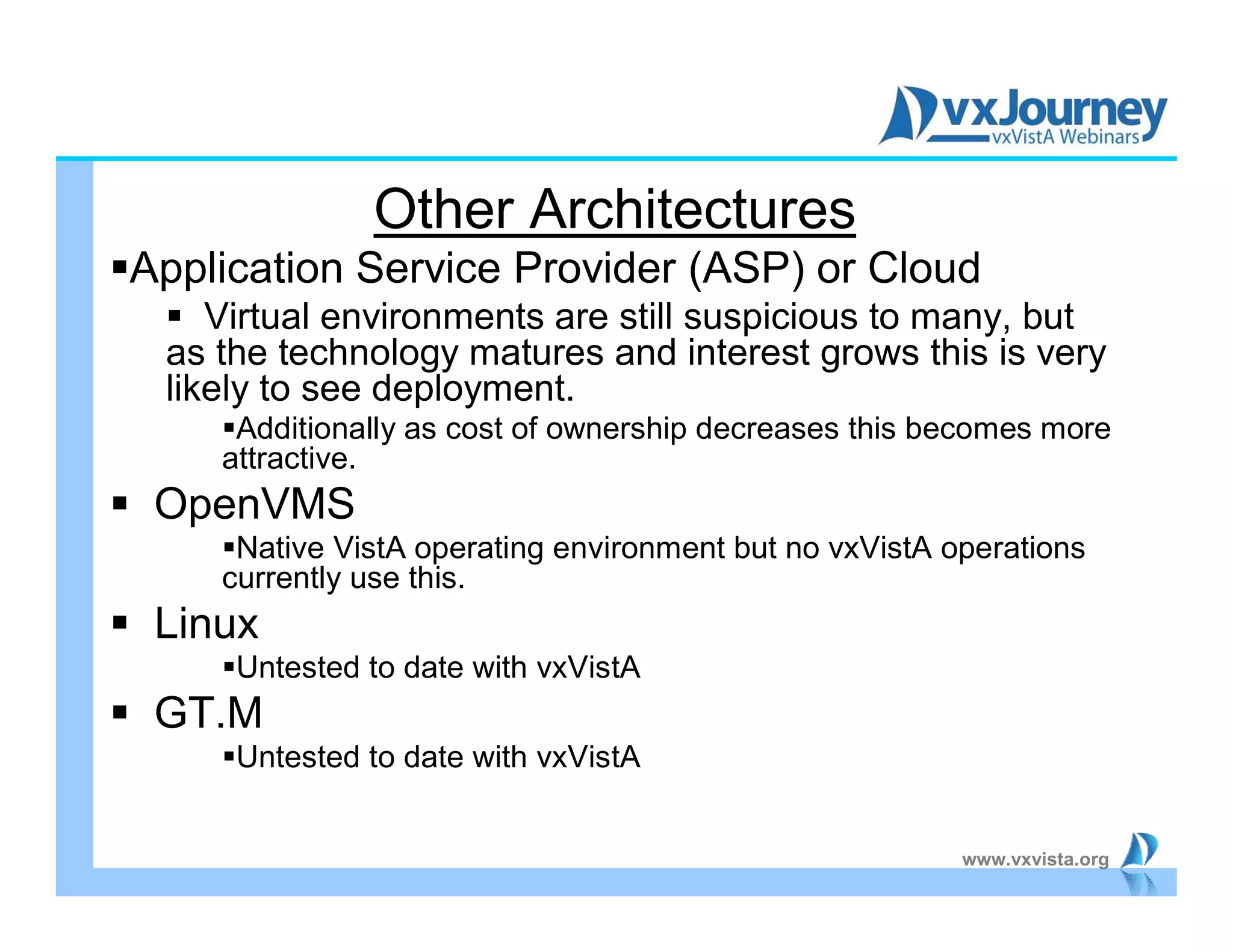 www.vxvista.org
Other Architectures
Application Service Provider (ASP) or Cloud
 Virtual environments are still suspicious to many, but
as the technology matures and interest grows this is very
likely to see deployment.
Additionally as cost of ownership decreases this becomes more
attractive.
 OpenVMS
Native VistA operating environment but no vxVistA operations
currently use this.
 Linux
Untested to date with vxVistA
 GT.M
Untested to date with vxVistA
 