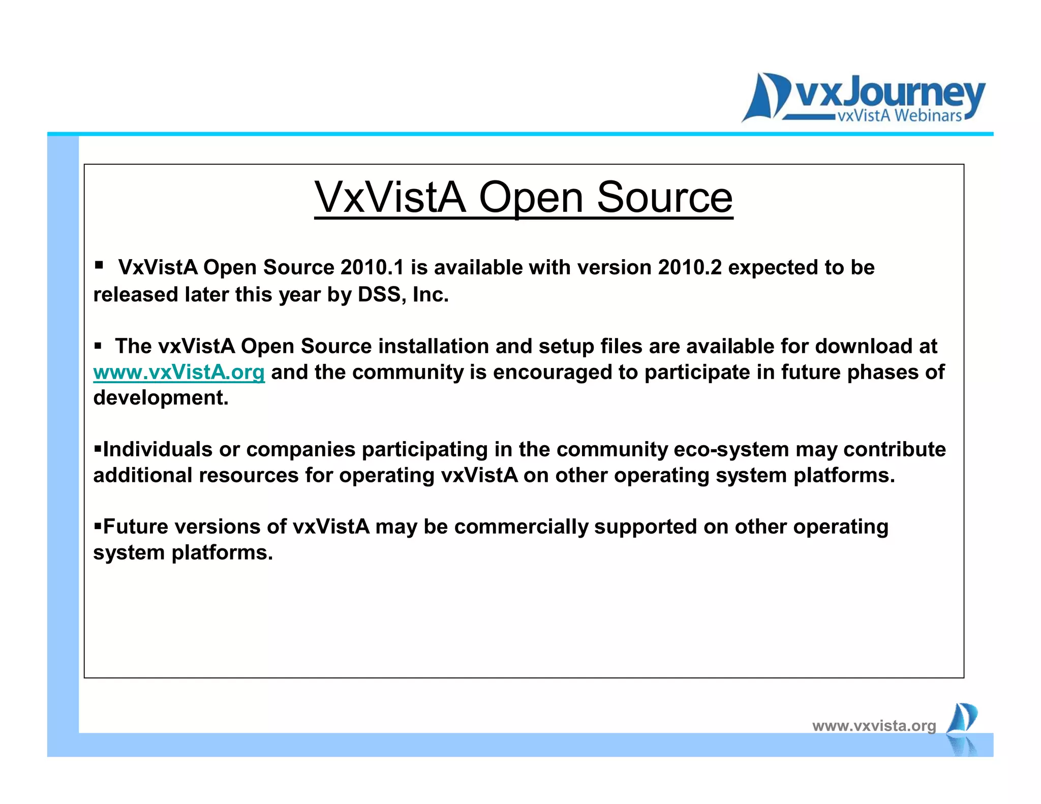 www.vxvista.org
VxVistA Open Source
 VxVistA Open Source 2010.1 is available with version 2010.2 expected to be
released later this year by DSS, Inc.
 The vxVistA Open Source installation and setup files are available for download at
www.vxVistA.org and the community is encouraged to participate in future phases of
development.
Individuals or companies participating in the community eco-system may contribute
additional resources for operating vxVistA on other operating system platforms.
Future versions of vxVistA may be commercially supported on other operating
system platforms.
 