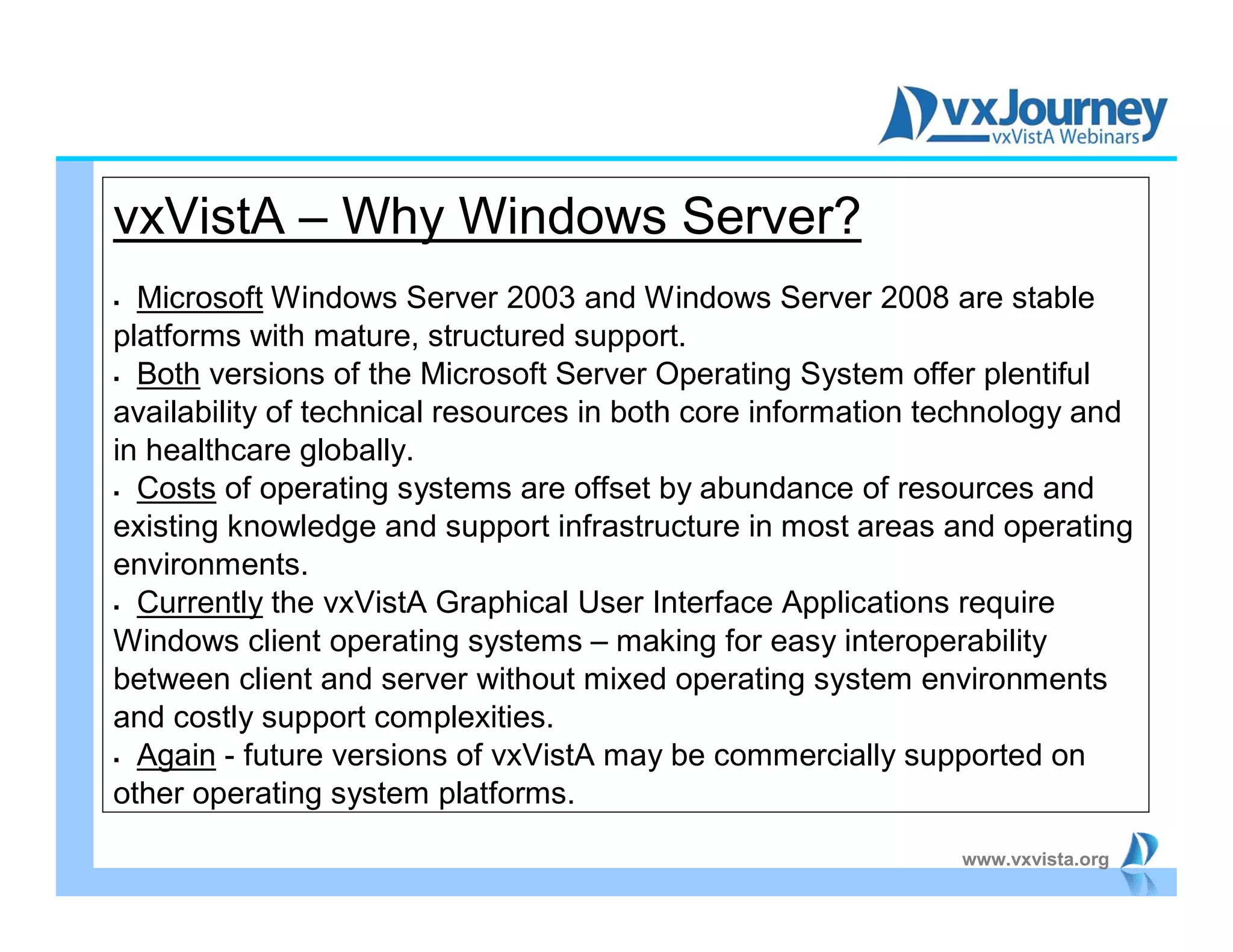 www.vxvista.org
vxVistA – Why Windows Server?
 Microsoft Windows Server 2003 and Windows Server 2008 are stable
platforms with mature, structured support.
 Both versions of the Microsoft Server Operating System offer plentiful
availability of technical resources in both core information technology and
in healthcare globally.
 Costs of operating systems are offset by abundance of resources and
existing knowledge and support infrastructure in most areas and operating
environments.
 Currently the vxVistA Graphical User Interface Applications require
Windows client operating systems – making for easy interoperability
between client and server without mixed operating system environments
and costly support complexities.
 Again - future versions of vxVistA may be commercially supported on
other operating system platforms.
 