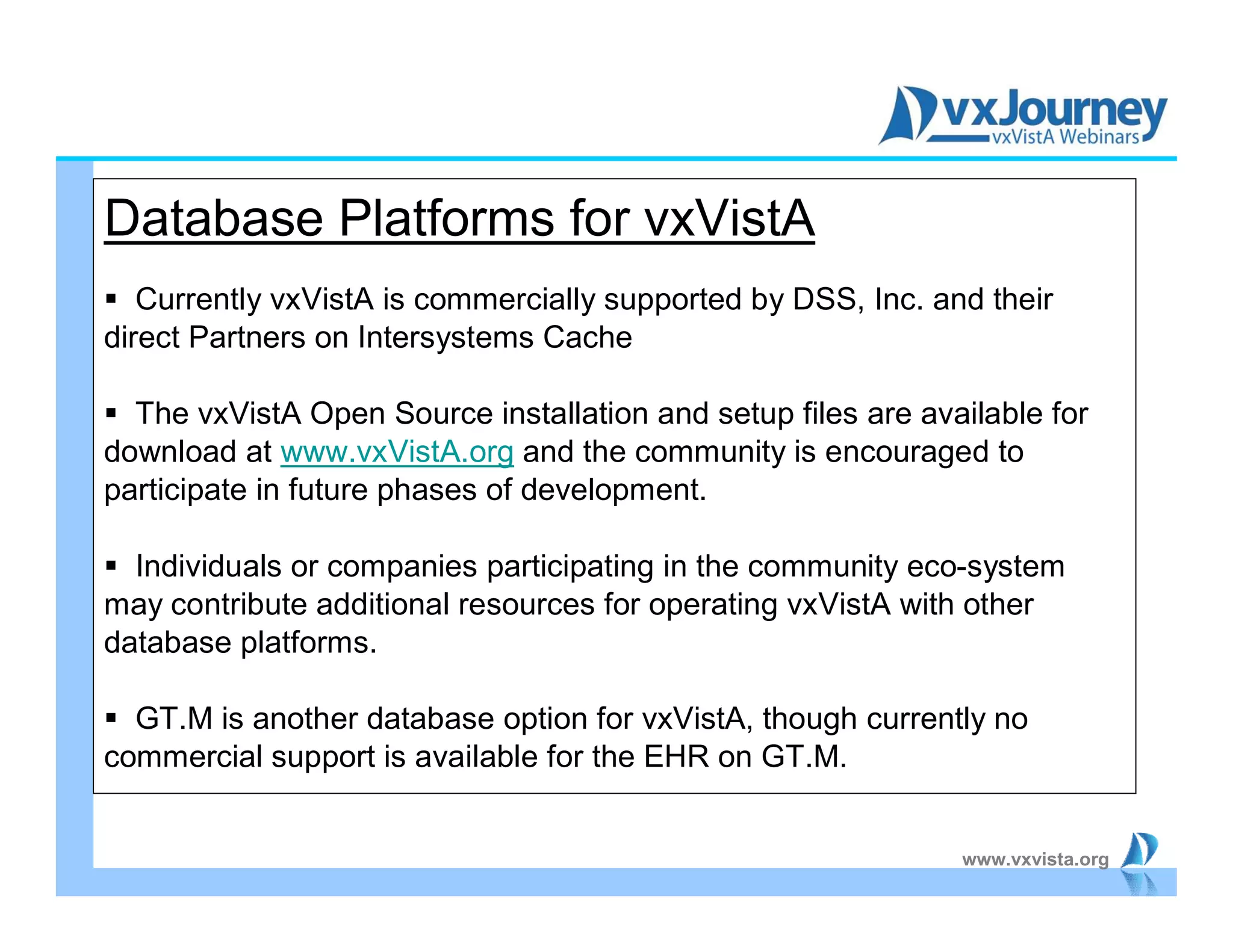 www.vxvista.org
Database Platforms for vxVistA
 Currently vxVistA is commercially supported by DSS, Inc. and their
direct Partners on Intersystems Cache
 The vxVistA Open Source installation and setup files are available for
download at www.vxVistA.org and the community is encouraged to
participate in future phases of development.
 Individuals or companies participating in the community eco-system
may contribute additional resources for operating vxVistA with other
database platforms.
 GT.M is another database option for vxVistA, though currently no
commercial support is available for the EHR on GT.M.
 