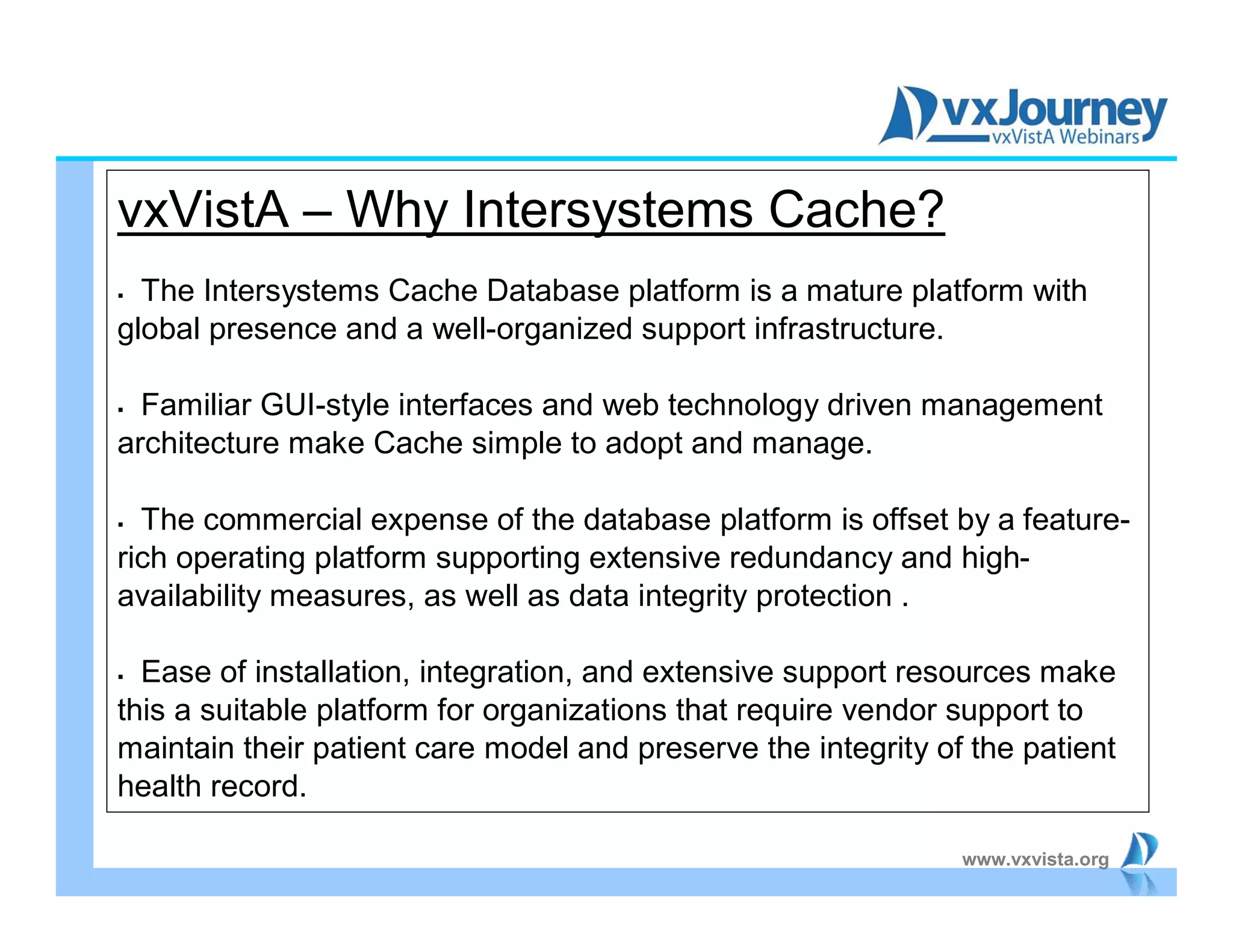 www.vxvista.org
vxVistA – Why Intersystems Cache?
 The Intersystems Cache Database platform is a mature platform with
global presence and a well-organized support infrastructure.
 Familiar GUI-style interfaces and web technology driven management
architecture make Cache simple to adopt and manage.
 The commercial expense of the database platform is offset by a feature-
rich operating platform supporting extensive redundancy and high-
availability measures, as well as data integrity protection .
 Ease of installation, integration, and extensive support resources make
this a suitable platform for organizations that require vendor support to
maintain their patient care model and preserve the integrity of the patient
health record.
 