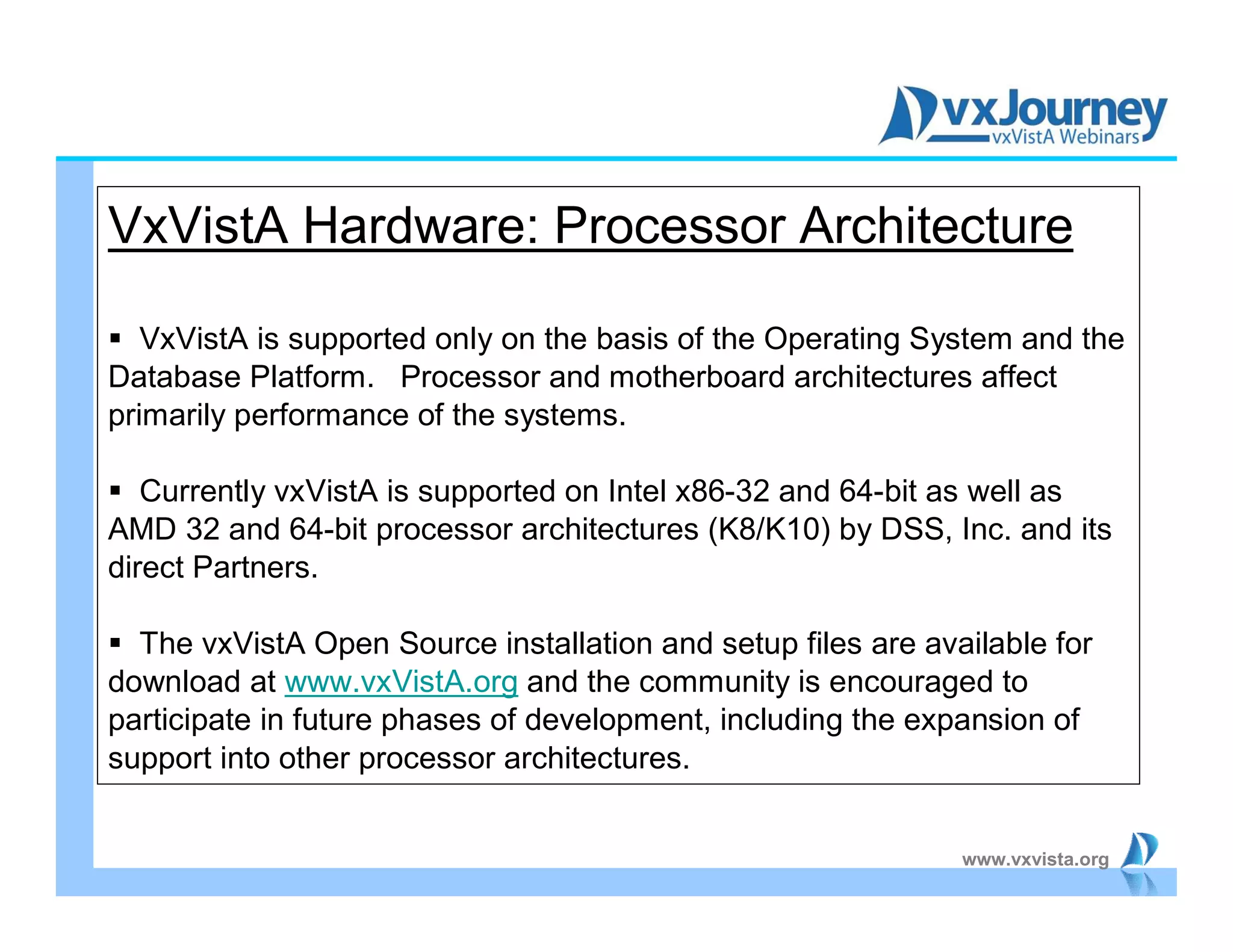 www.vxvista.org
VxVistA Hardware: Processor Architecture
 VxVistA is supported only on the basis of the Operating System and the
Database Platform. Processor and motherboard architectures affect
primarily performance of the systems.
 Currently vxVistA is supported on Intel x86-32 and 64-bit as well as
AMD 32 and 64-bit processor architectures (K8/K10) by DSS, Inc. and its
direct Partners.
 The vxVistA Open Source installation and setup files are available for
download at www.vxVistA.org and the community is encouraged to
participate in future phases of development, including the expansion of
support into other processor architectures.
 