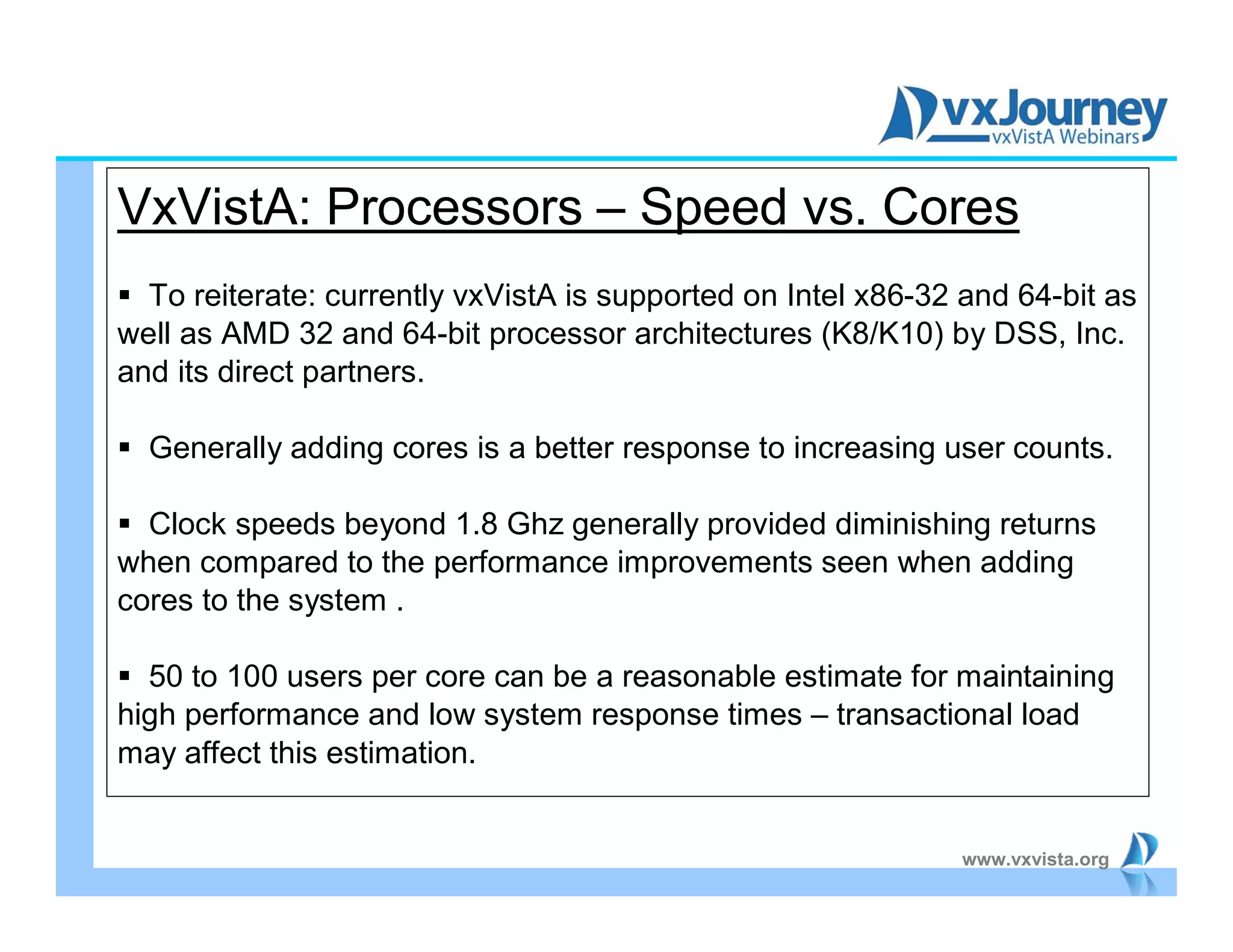 www.vxvista.org
VxVistA: Processors – Speed vs. Cores
 To reiterate: currently vxVistA is supported on Intel x86-32 and 64-bit as
well as AMD 32 and 64-bit processor architectures (K8/K10) by DSS, Inc.
and its direct partners.
 Generally adding cores is a better response to increasing user counts.
 Clock speeds beyond 1.8 Ghz generally provided diminishing returns
when compared to the performance improvements seen when adding
cores to the system .
 50 to 100 users per core can be a reasonable estimate for maintaining
high performance and low system response times – transactional load
may affect this estimation.
 
