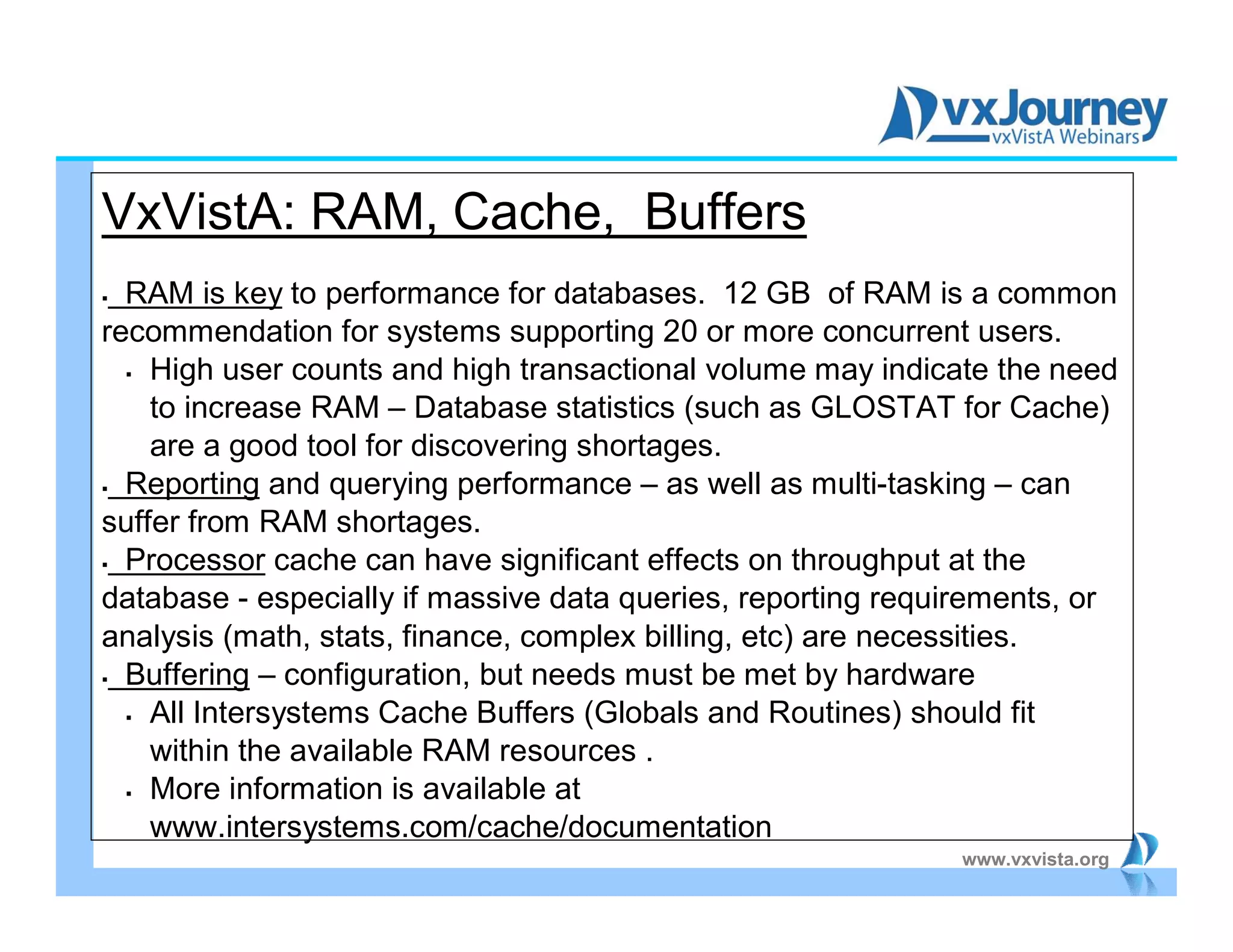 www.vxvista.org
VxVistA: RAM, Cache, Buffers
 RAM is key to performance for databases. 12 GB of RAM is a common
recommendation for systems supporting 20 or more concurrent users.
 High user counts and high transactional volume may indicate the need
to increase RAM – Database statistics (such as GLOSTAT for Cache)
are a good tool for discovering shortages.
 Reporting and querying performance – as well as multi-tasking – can
suffer from RAM shortages.
 Processor cache can have significant effects on throughput at the
database - especially if massive data queries, reporting requirements, or
analysis (math, stats, finance, complex billing, etc) are necessities.
 Buffering – configuration, but needs must be met by hardware
 All Intersystems Cache Buffers (Globals and Routines) should fit
within the available RAM resources .
 More information is available at
www.intersystems.com/cache/documentation
 