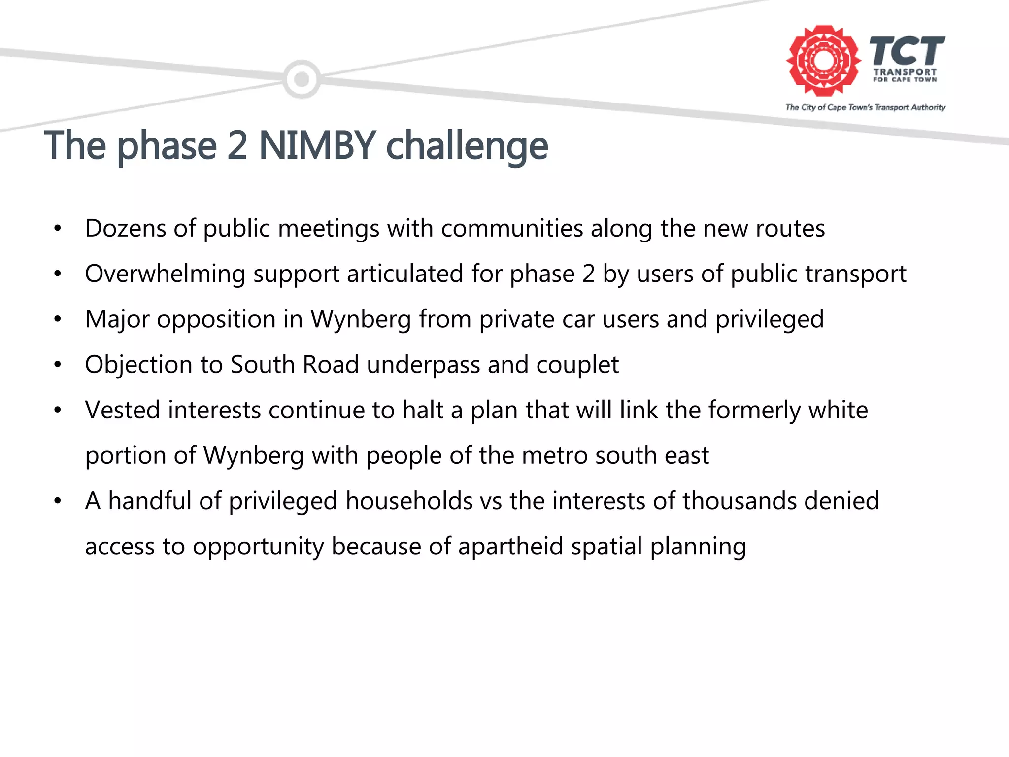 The phase 2 NIMBY challenge
• Dozens of public meetings with communities along the new routes
• Overwhelming support articulated for phase 2 by users of public transport
• Major opposition in Wynberg from private car users and privileged
• Objection to South Road underpass and couplet
• Vested interests continue to halt a plan that will link the formerly white
portion of Wynberg with people of the metro south east
• A handful of privileged households vs the interests of thousands denied
access to opportunity because of apartheid spatial planning
 