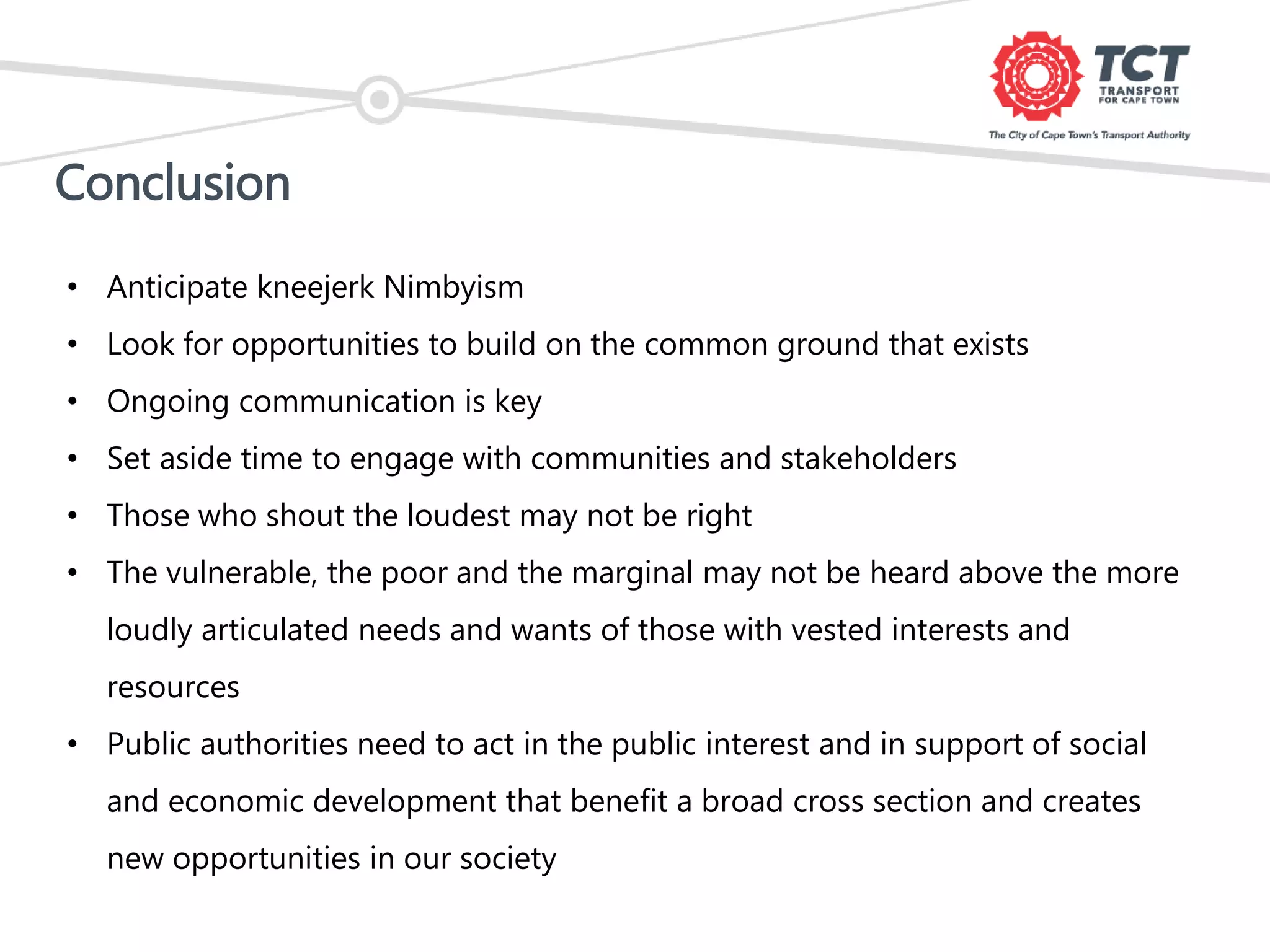 Conclusion
• Anticipate kneejerk Nimbyism
• Look for opportunities to build on the common ground that exists
• Ongoing communication is key
• Set aside time to engage with communities and stakeholders
• Those who shout the loudest may not be right
• The vulnerable, the poor and the marginal may not be heard above the more
loudly articulated needs and wants of those with vested interests and
resources
• Public authorities need to act in the public interest and in support of social
and economic development that benefit a broad cross section and creates
new opportunities in our society
 