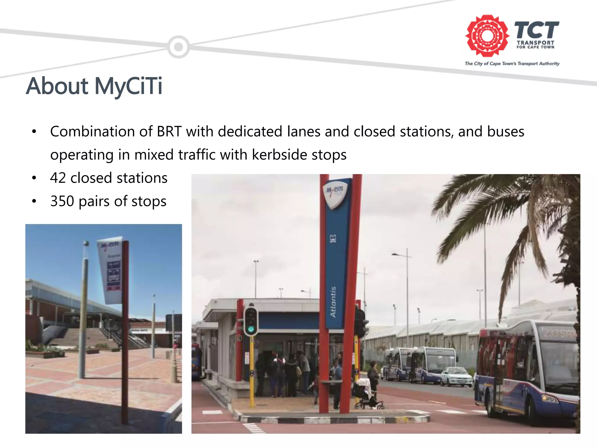 About MyCiTi
• Combination of BRT with dedicated lanes and closed stations, and buses
operating in mixed traffic with kerbside stops
• 42 closed stations
• 350 pairs of stops
 