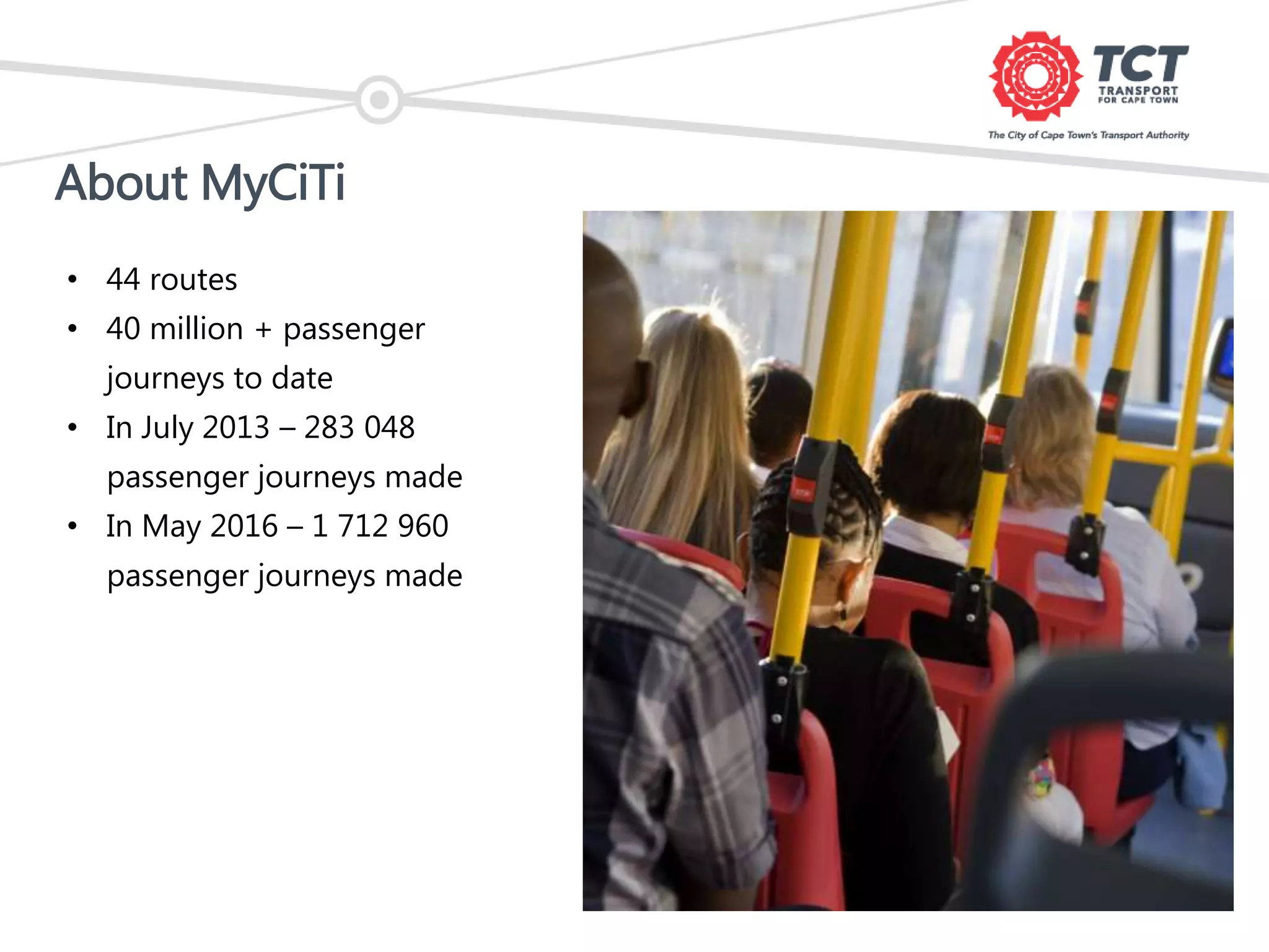 About MyCiTi
• 44 routes
• 40 million + passenger
journeys to date
• In July 2013 – 283 048
passenger journeys made
• In May 2016 – 1 712 960
passenger journeys made
 