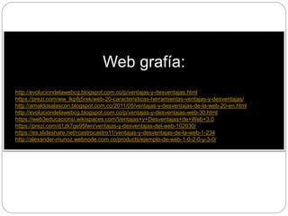 Web grafía:
• http://evoluciondelawebcg.blogspot.com.co/p/ventajas-y-desventajas.html
• https://prezi.com/ww_lkp8j5rek/web-20-caracteristicas-herramientas-ventajas-y-desventajas/
• http://arnaldosalascon.blogspot.com.co/2011/05/ventajas-y-desventajas-de-la-web-20-en.html
• http://evoluciondelawebcg.blogspot.com.co/p/ventajas-y-desventajas-web-30.html
• https://web3educacionsi.wikispaces.com/Ventajas+y+Desventajas+de+Web+3.0
• https://prezi.com/d1zk7ge95fwn/ventajas-y-desventajas-del-web-102030/
• https://es.slideshare.net/rcastrocastro11/ventajas-y-desventajas-de-la-web-1-234
• http://alexander-munoz.webnode.com.co/products/ejemplo-de-web-1-0-2-0-y-3-0/
 