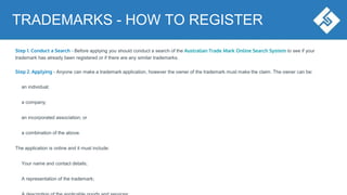Step 1. Conduct a Search - Before applying you should conduct a search of the Australian Trade Mark Online Search System to see if your
trademark has already been registered or if there are any similar trademarks.
Step 2. Applying - Anyone can make a trademark application, however the owner of the trademark must make the claim. The owner can be:
an individual;
a company;
an incorporated association; or
a combination of the above.
The application is online and it must include:
Your name and contact details;
A representation of the trademark;
TRADEMARKS - HOW TO REGISTER
 