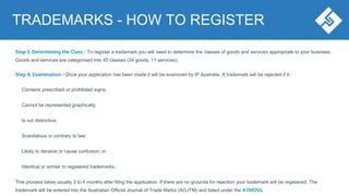 Step 3. Determining the Class - To register a trademark you will need to determine the classes of goods and services appropriate to your business.
Goods and services are categorised into 45 classes (34 goods, 11 services).
Step 4. Examination - Once your application has been made it will be examined by IP Australia. A trademark will be rejected if it:
Contains prescribed or prohibited signs;
Cannot be represented graphically;
Is not distinctive;
Scandalous or contrary to law;
Likely to deceive or cause confusion; or
Identical or similar to registered trademarks.
This process takes usually 3 to 4 months after filing the application. If there are no grounds for rejection your trademark will be registered. The
trademark will be entered into the Australian Official Journal of Trade Marks (AOJTM) and listed under the ATMOSS.
TRADEMARKS - HOW TO REGISTER
 