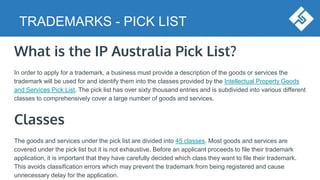 TRADEMARKS - PICK LIST
What is the IP Australia Pick List?
In order to apply for a trademark, a business must provide a description of the goods or services the
trademark will be used for and identify them into the classes provided by the Intellectual Property Goods
and Services Pick List. The pick list has over sixty thousand entries and is subdivided into various different
classes to comprehensively cover a large number of goods and services.
Classes
The goods and services under the pick list are divided into 45 classes. Most goods and services are
covered under the pick list but it is not exhaustive. Before an applicant proceeds to file their trademark
application, it is important that they have carefully decided which class they want to file their trademark.
This avoids classification errors which may prevent the trademark from being registered and cause
unnecessary delay for the application.
 