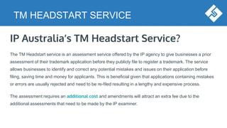 TM HEADSTART SERVICE
IP Australia’s TM Headstart Service?
The TM Headstart service is an assessment service offered by the IP agency to give businesses a prior
assessment of their trademark application before they publicly file to register a trademark. The service
allows businesses to identify and correct any potential mistakes and issues on their application before
filing, saving time and money for applicants. This is beneficial given that applications containing mistakes
or errors are usually rejected and need to be re-filed resulting in a lengthy and expensive process.
The assessment requires an additional cost and amendments will attract an extra fee due to the
additional assessments that need to be made by the IP examiner.
 