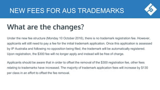 NEW FEES FOR AUS TRADEMARKS
What are the changes?
Under the new fee structure (Monday 10 October 2016), there is no trademark registration fee. However,
applicants will still need to pay a fee for the initial trademark application. Once this application is assessed
by IP Australia and following no opposition being filed, the trademark will be automatically registered.
Upon registration, the $300 fee will no longer apply and instead will be free of charge.
Applicants should be aware that in order to offset the removal of the $300 registration fee, other fees
relating to trademarks have increased. The majority of trademark application fees will increase by $130
per class in an effort to offset the fee removal.
 
