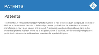 PATENTS
Patents
The Patents Act 1990 grants monopoly rights to inventors of new inventions such as improved products or
devices, substances and methods or industrial processes, provided that the invention is a manner of
manufacture, is new, is not obvious and is useful. A registered patent provides exclusive rights to the
owner to exploit the invention for the life of the patent, which is 20 years. The innovation patent provides
protection for incremental and lower level inventions for a period of 8 years.
 