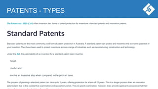 PATENTS - TYPES
The Patents Act 1990 (Cth) offers inventors two forms of patent protection for inventions: standard patents and innovation patents.
Standard Patents
Standard patents are the most commonly used form of patent protection in Australia. A standard patent can protect and maximise the economic potential of
your invention. They have been used to protect inventions across a range of industries such as manufacturing, construction and technology.
Under the Act, the patentability of an invention for a standard patent claim must be:
Novel;
Useful; and
Involve an inventive step when compared to the prior art base.
The process of granting a standard patent can take up to 5 years, offering protection for a term of 20 years. This is a longer process than an innovation
patent claim due to the substantive examination and opposition period. The pre-grant examination, however, does provide applicants assurance that their
 