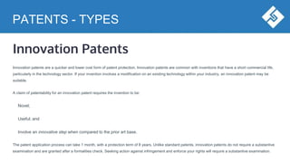 PATENTS - TYPES
Innovation Patents
Innovation patents are a quicker and lower cost form of patent protection. Innovation patents are common with inventions that have a short commercial life,
particularly in the technology sector. If your invention involves a modification on an existing technology within your industry, an innovation patent may be
suitable.
A claim of patentability for an innovation patent requires the invention to be:
Novel;
Useful; and
Involve an innovative step when compared to the prior art base.
The patent application process can take 1 month, with a protection term of 8 years. Unlike standard patents, innovation patents do not require a substantive
examination and are granted after a formalities check. Seeking action against infringement and enforce your rights will require a substantive examination.
 