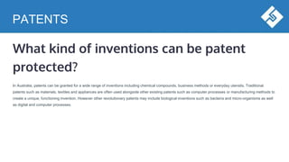 PATENTS
What kind of inventions can be patent
protected?
In Australia, patents can be granted for a wide range of inventions including chemical compounds, business methods or everyday utensils. Traditional
patents such as materials, textiles and appliances are often used alongside other existing patents such as computer processes or manufacturing methods to
create a unique, functioning invention. However other revolutionary patents may include biological inventions such as bacteria and micro-organisms as well
as digital and computer processes.
 